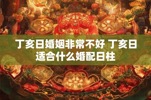 丁亥日婚姻非常不好 丁亥日适合什么婚配日柱