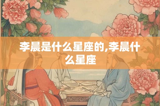 李晨是什么星座的,李晨什么星座