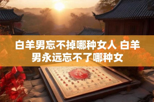 白羊男忘不掉哪种女人 白羊男永远忘不了哪种女