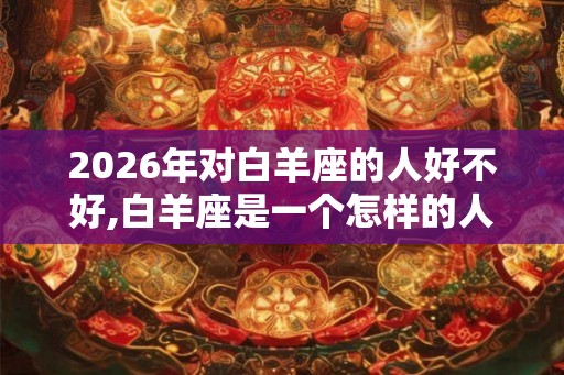 2026年对白羊座的人好不好,白羊座是一个怎样的人