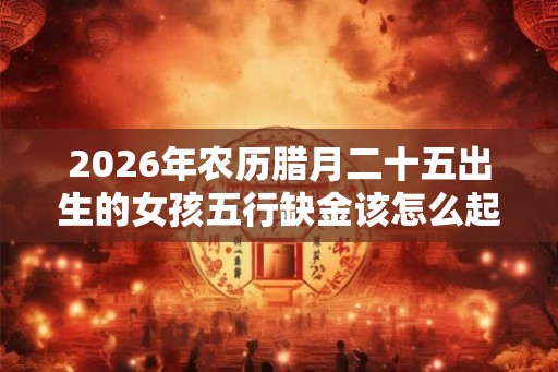 2026年农历腊月二十五出生的女孩五行缺金该怎么起名好？