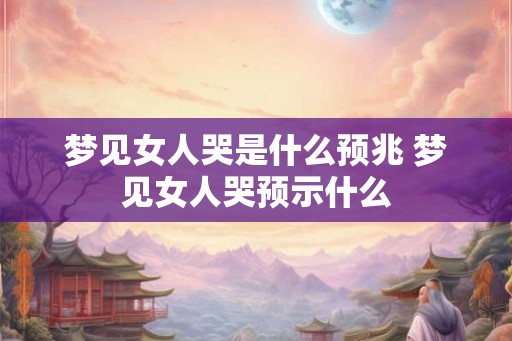 梦见女人哭是什么预兆 梦见女人哭预示什么