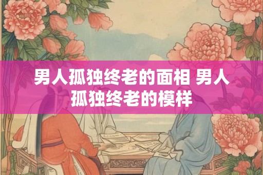 男人孤独终老的面相 男人孤独终老的模样