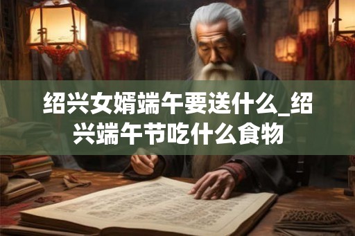 绍兴女婿端午要送什么_绍兴端午节吃什么食物