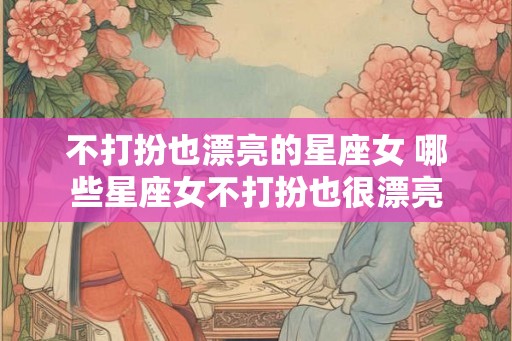 不打扮也漂亮的星座女 哪些星座女不打扮也很漂亮 不打扮也漂亮的星座女 哪些星座女不打扮也很漂亮