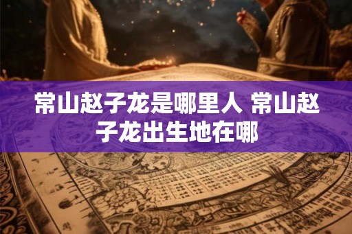 常山赵子龙是哪里人 常山赵子龙出生地在哪 常山赵子龙是哪里人 常山赵子龙出生地在哪