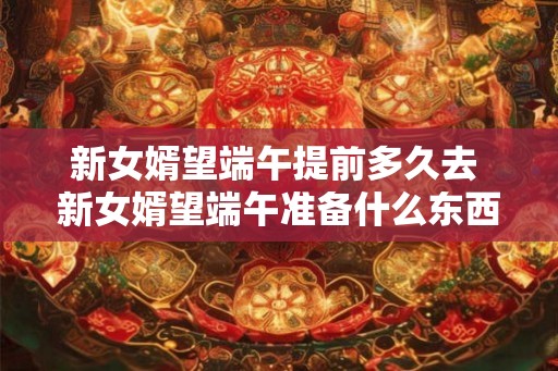 新女婿望端午提前多久去 新女婿望端午准备什么东西