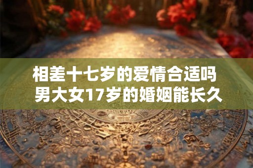 相差十七岁的爱情合适吗  男大女17岁的婚姻能长久吗