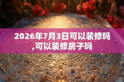 2026年7月3日可以装修吗,可以装修房子吗