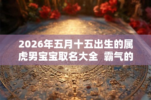 2026年五月十五出生的属虎男宝宝取名大全  霸气的名字