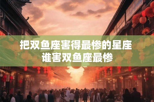 把双鱼座害得最惨的星座 谁害双鱼座最惨