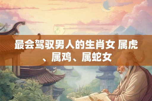 最会驾驭男人的生肖女 属虎、属鸡、属蛇女