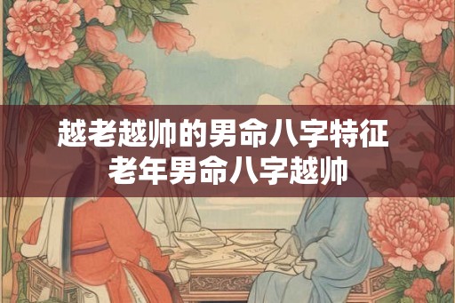 越老越帅的男命八字特征 老年男命八字越帅 越老越帅的男命八字特征 老年男命八字越帅