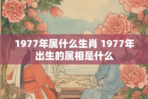 1977年属什么生肖 1977年出生的属相是什么