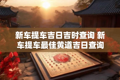 新车提车吉日吉时查询 新车提车最佳黄道吉日查询