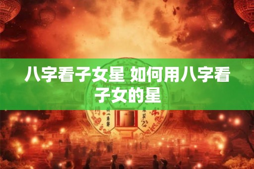 八字看子女星 如何用八字看子女的星 八字看子女星 如何用八字看子女的星