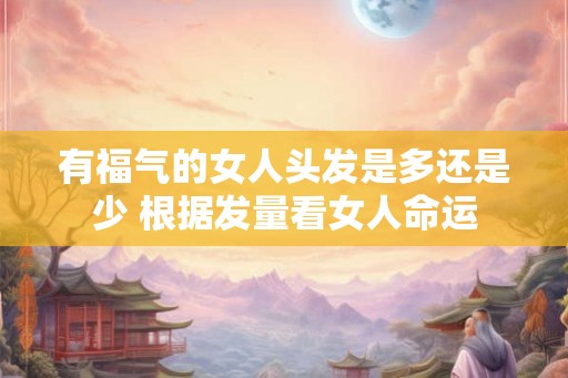 有福气的女人头发是多还是少 根据发量看女人命运