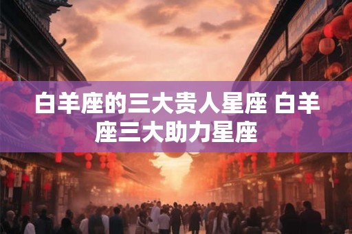 白羊座的三大贵人星座 白羊座三大助力星座