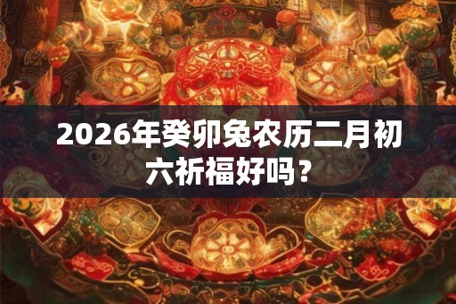 2026年癸卯兔农历二月初六祈福好吗？