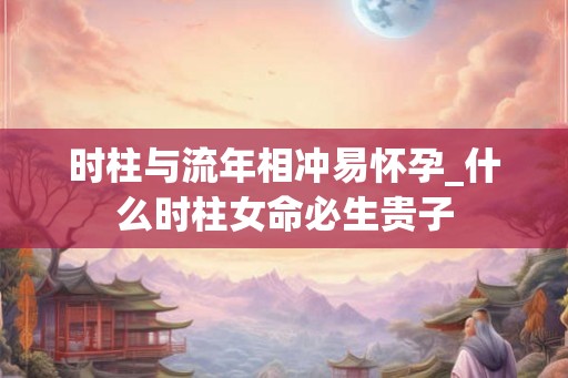 时柱与流年相冲易怀孕_什么时柱女命必生贵子