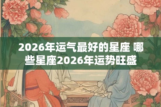 2026年运气最好的星座 哪些星座2026年运势旺盛 2026年运气最好的星座 哪些星座2026年运势旺盛