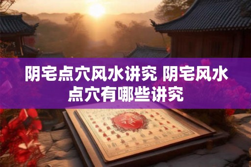 阴宅点穴风水讲究 阴宅风水点穴有哪些讲究