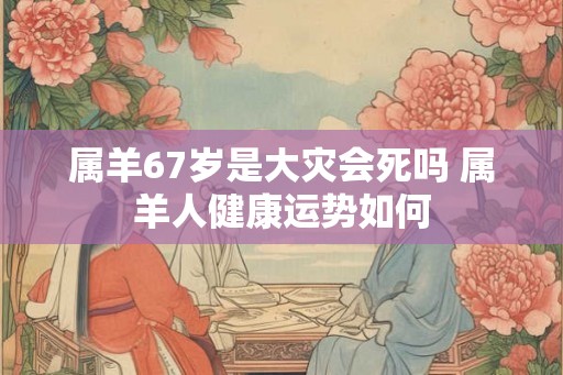 属羊67岁是大灾会死吗 属羊人健康运势如何