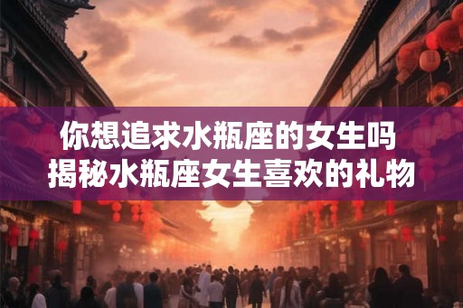你想追求水瓶座的女生吗 揭秘水瓶座女生喜欢的礼物