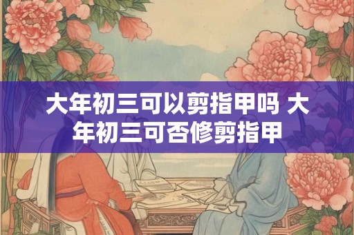 大年初三可以剪指甲吗 大年初三可否修剪指甲