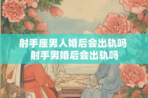 射手座男人婚后会出轨吗 射手男婚后会出轨吗
