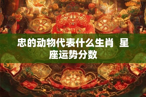 忠的动物代表什么生肖 星座运势分数 忠的动物代表什么生肖 星座运势分数