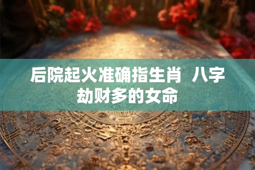 后院起火准确指生肖  八字劫财多的女命