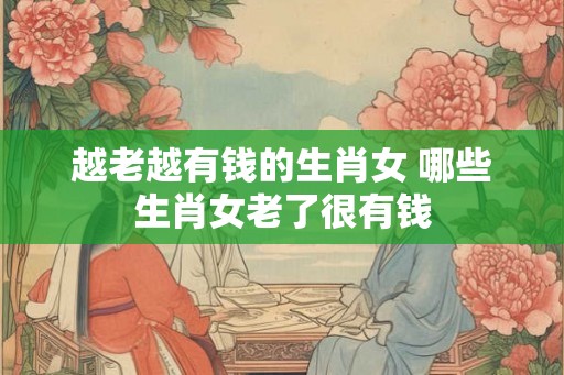 越老越有钱的生肖女 哪些生肖女老了很有钱 越老越有钱的生肖女 哪些生肖女老了很有钱