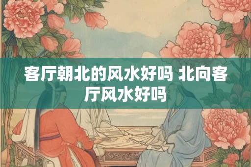 客厅朝北的风水好吗 北向客厅风水好吗