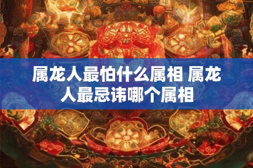 属龙人最怕什么属相 属龙人最忌讳哪个属相