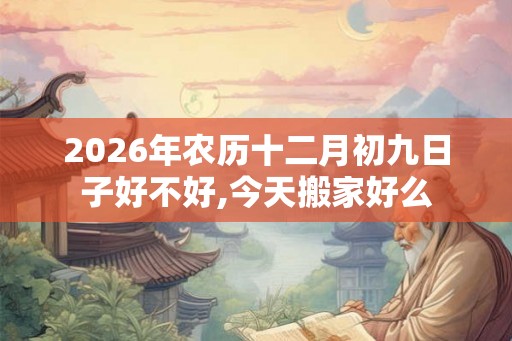 2026年农历十二月初九日子好不好,今天搬家好么 2026年农历十二月初九日子好不好,今天搬家好么