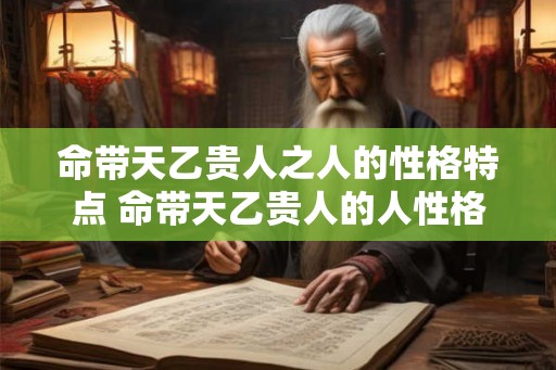 命带天乙贵人之人的性格特点 命带天乙贵人的人性格如何