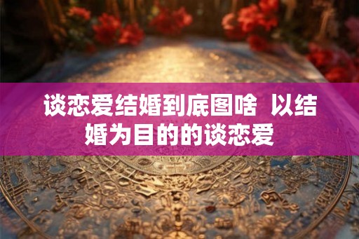 谈恋爱结婚到底图啥  以结婚为目的的谈恋爱
