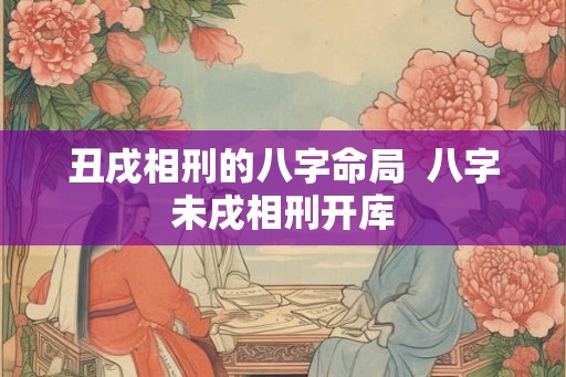 丑戌相刑的八字命局  八字未戌相刑开库