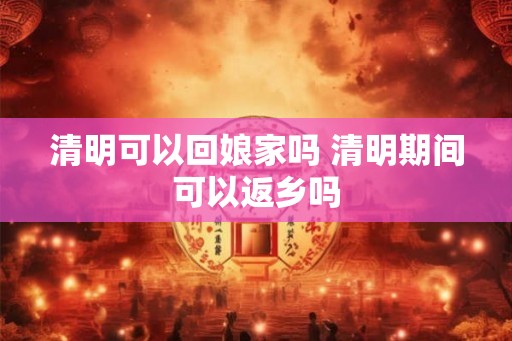 清明可以回娘家吗 清明期间可以返乡吗