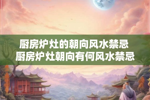 厨房炉灶的朝向风水禁忌 厨房炉灶朝向有何风水禁忌