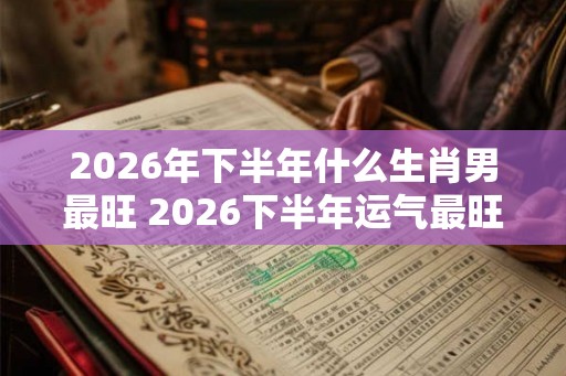 2026年下半年什么生肖男最旺 2026下半年运气最旺的生肖男