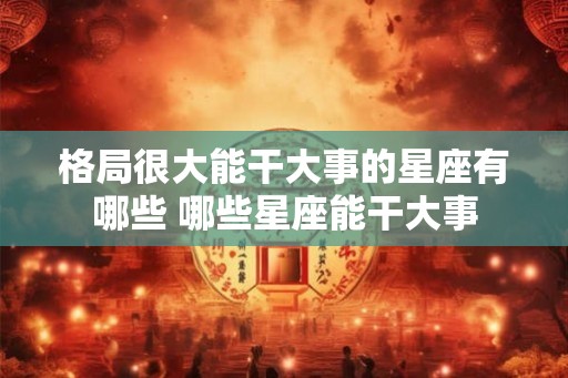 格局很大能干大事的星座有哪些 哪些星座能干大事