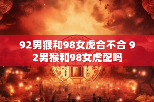 92男猴和98女虎合不合 92男猴和98女虎配吗
