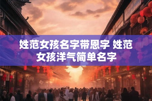 姓范女孩名字带恩字 姓范女孩洋气简单名字 姓范女孩名字带恩字 姓范女孩洋气简单名字
