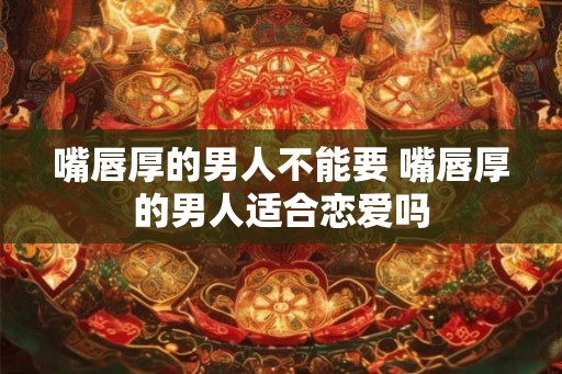 嘴唇厚的男人不能要 嘴唇厚的男人适合恋爱吗 嘴唇厚的男人不能要 嘴唇厚的男人适合恋爱吗