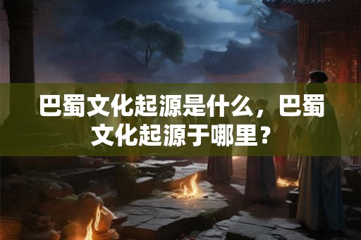 巴蜀文化起源是什么,巴蜀文化起源于哪里? 巴蜀文化起源是什么,巴蜀文化起源于哪里?