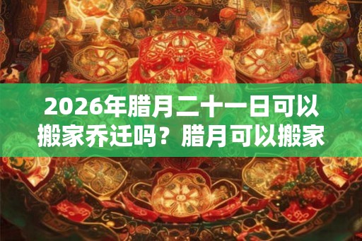 2026年腊月二十一日可以搬家乔迁吗？腊月可以搬家吗？