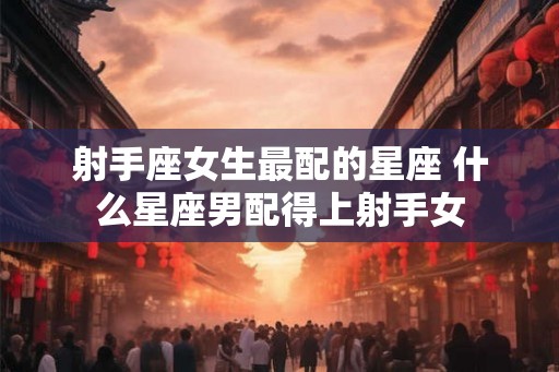 射手座女生最配的星座 什么星座男配得上射手女