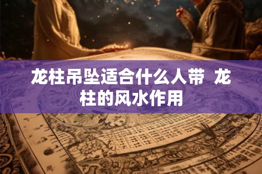 龙柱吊坠适合什么人带  龙柱的风水作用